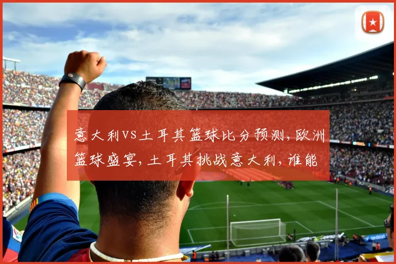 意大利vs土耳其篮球比分预测,欧洲篮球盛宴,土耳其挑战意大利,谁能笑到最后