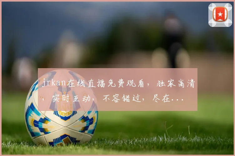 jrkan在线直播免费观看，独家高清，实时互动，不容错过，尽在...